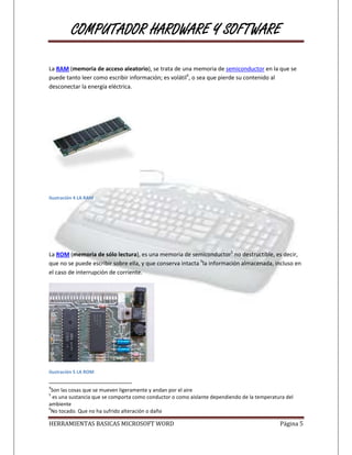 COMPUTADOR HARDWARE Y SOFTWARE

La RAM (memoria de acceso aleatorio), se trata de una memoria de semiconductor en la que se
puede tanto leer como escribir información; es volátil4, o sea que pierde su contenido al
desconectar la energía eléctrica.




Ilustración 4 LA RAM




La ROM (memoria de sólo lectura), es una memoria de semiconductor5 no destructible, es decir,
que no se puede escribir sobre ella, y que conserva intacta 6la información almacenada, incluso en
el caso de interrupción de corriente.




Ilustración 5 LA ROM

4
 Son las cosas que se mueven ligeramente y andan por el aire
5
  es una sustancia que se comporta como conductor o como aislante dependiendo de la temperatura del
ambiente
6
 No tocado. Que no ha sufrido alteración o daño

HERRAMIENTAS BASICAS MICROSOFT WORD                                                          Página 5
 