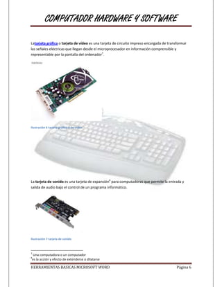 COMPUTADOR HARDWARE Y SOFTWARE

Latarjeta gráfica o tarjeta de vídeo es una tarjeta de circuito impreso encargada de transformar
las señales eléctricas que llegan desde el microprocesador en información comprensible y
representable por la pantalla del ordenador7.




Ilustración 6 tarjeta grafica o de video




La tarjeta de sonido es una tarjeta de expansión8 para computadoras que permite la entrada y
salida de audio bajo el control de un programa informático.




Ilustración 7 tarjeta de sonido



7
Una computadora o un computador
8
es la acción y efecto de extenderse o dilatarse

HERRAMIENTAS BASICAS MICROSOFT WORD                                                      Página 6
 