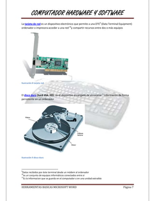 COMPUTADOR HARDWARE Y SOFTWARE
La tarjeta de red es un dispositivo electrónico que permite a una DTE9 (Data Terminal Equipment)
ordenador o impresora acceder a una red 10y compartir recursos entre dos o más equipos




Ilustración 8 tarjeta red




El disco duro (hard disk, HD), es el dispositivo encargado de almacenar11 información de forma
persistente en un ordenador




Ilustración 9 disco duro




9
 Datos recibidos por éste terminal desde un módem al ordenador
10
  es un conjunto de equipos informáticos conectados entre sí
11
  Es la informacion que se guarda en el computador o en una unidad extraible


HERRAMIENTAS BASICAS MICROSOFT WORD                                                      Página 7
 