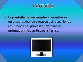 • La pantalla del ordenador o monitor es
  un visualizador que muestra al usuario los
  resultados del procesamiento de un
  ordenador mediante una interfaz.
 
