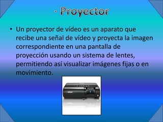 • Un proyector de vídeo es un aparato que
  recibe una señal de vídeo y proyecta la imagen
  correspondiente en una pantalla de
  proyección usando un sistema de lentes,
  permitiendo así visualizar imágenes fijas o en
  movimiento.
 