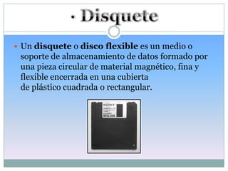  Un disquete o disco flexible es un medio o
 soporte de almacenamiento de datos formado por
 una pieza circular de material magnético, fina y
 flexible encerrada en una cubierta
 de plástico cuadrada o rectangular.
 