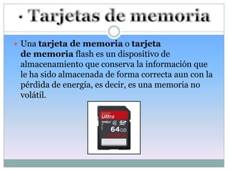  Una tarjeta de memoria o tarjeta
 de memoria flash es un dispositivo de
 almacenamiento que conserva la información que
 le ha sido almacenada de forma correcta aun con la
 pérdida de energía, es decir, es una memoria no
 volátil.
 