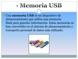  Una memoria USB es un dispositivo de
 almacenamiento que utiliza una memoria
 flash para guardar información. Estas memorias se
 han convertido en el sistema de almacenamiento y
 transporte personal de datos más utilizado.
 