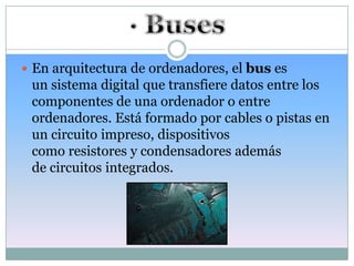  En arquitectura de ordenadores, el bus es
 un sistema digital que transfiere datos entre los
 componentes de una ordenador o entre
 ordenadores. Está formado por cables o pistas en
 un circuito impreso, dispositivos
 como resistores y condensadores además
 de circuitos integrados.
 
