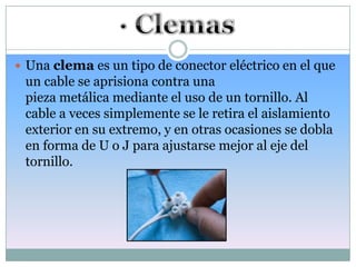  Una clema es un tipo de conector eléctrico en el que
 un cable se aprisiona contra una
 pieza metálica mediante el uso de un tornillo. Al
 cable a veces simplemente se le retira el aislamiento
 exterior en su extremo, y en otras ocasiones se dobla
 en forma de U o J para ajustarse mejor al eje del
 tornillo.
 