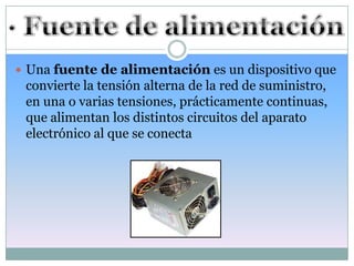  Una fuente de alimentación es un dispositivo que
 convierte la tensión alterna de la red de suministro,
 en una o varias tensiones, prácticamente continuas,
 que alimentan los distintos circuitos del aparato
 electrónico al que se conecta
 