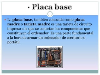  La placa base, también conocida como placa
 madre o tarjeta madre es una tarjeta de circuito
 impreso a la que se conectan los componentes que
 constituyen el ordenador. Es una parte fundamental
 a la hora de armar un ordenador de escritorio o
 portátil.
 
