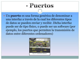  Un puerto es una forma genérica de denominar a
 una interfaz a través de la cual los diferentes tipos
 de datos se pueden enviar y recibir. Dicha interfaz
 puede ser de tipo físico, o puede ser un software (por
 ejemplo, los puertos que permiten la transmisión de
 datos entre diferentes ordenadores)
 