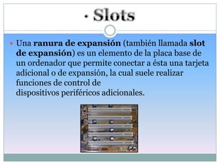 Una ranura de expansión (también llamada slot
 de expansión) es un elemento de la placa base de
 un ordenador que permite conectar a ésta una tarjeta
 adicional o de expansión, la cual suele realizar
 funciones de control de
 dispositivos periféricos adicionales.
 