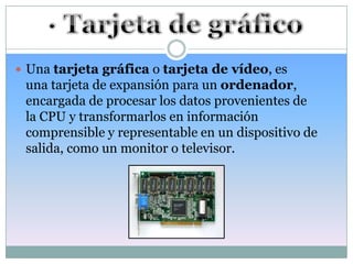  Una tarjeta gráfica o tarjeta de vídeo, es
 una tarjeta de expansión para un ordenador,
 encargada de procesar los datos provenientes de
 la CPU y transformarlos en información
 comprensible y representable en un dispositivo de
 salida, como un monitor o televisor.
 