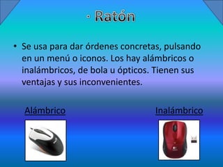 • Se usa para dar órdenes concretas, pulsando
  en un menú o iconos. Los hay alámbricos o
  inalámbricos, de bola u ópticos. Tienen sus
  ventajas y sus inconvenientes.

  Alámbrico                       Inalámbrico
 