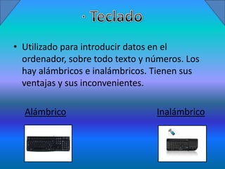 • Utilizado para introducir datos en el
  ordenador, sobre todo texto y números. Los
  hay alámbricos e inalámbricos. Tienen sus
  ventajas y sus inconvenientes.

  Alámbrico                      Inalámbrico
 