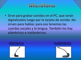 • Sirve para grabar sonidos en el PC, que serán
  digitalizados luego por la tarjeta de sonido. No
  sirven para hablar, para eso tenemos las
  cuerdas vocales y la lengua. También los hay
  alámbricos e inalámbricos.

  Alámbrico                       Inalámbrico
 