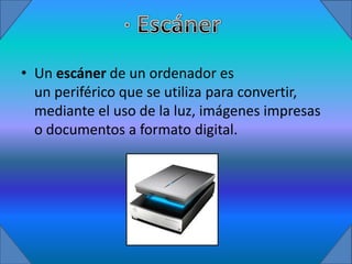 • Un escáner de un ordenador es
  un periférico que se utiliza para convertir,
  mediante el uso de la luz, imágenes impresas
  o documentos a formato digital.
 