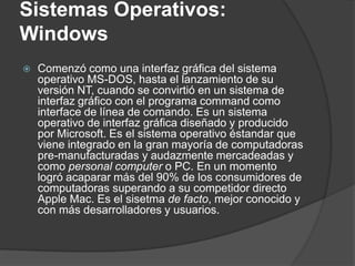 Sistemas Operativos:
Windows
   Comenzó como una interfaz gráfica del sistema
    operativo MS-DOS, hasta el lanzamiento de su
    versión NT, cuando se convirtió en un sistema de
    interfaz gráfico con el programa command como
    interface de línea de comando. Es un sistema
    operativo de interfaz gráfica diseñado y producido
    por Microsoft. Es el sistema operativo éstandar que
    viene integrado en la gran mayoría de computadoras
    pre-manufacturadas y audazmente mercadeadas y
    como personal computer o PC. En un momento
    logró acaparar más del 90% de los consumidores de
    computadoras superando a su competidor directo
    Apple Mac. Es el sisetma de facto, mejor conocido y
    con más desarrolladores y usuarios.
 