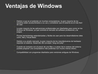 Ventajas de Windows

  ○   Debido a que es el estándar en muchas computadoras, la gran mayoría de los
      usuarios están acostumbrados a su uso y consideran que el sistema es el más fácil
      de usar.
  ○
      La gran mayoría de las aplicaciones profesionales son diseñadas para correr en los
      binarios de Windows, ya que controla el mercado de software profesional y de
      juegos.
  ○
      Provee herramientas estandarizadas y fáciles de usar para los desarrolladores tales
      como .Net y Visual Basic
  ○
      Debido a su amplio mercado, la gran mayoría de los manufactureros de hardware
      soportan el sistema. Desarrollo del concepto "plug and play".
  ○
      Cuando se compara con el precio de una Mac y a pesar de lo costoso del sistema
      puedes preparar una computadora más poderosa con mucho menos dinero.
  ○
      Compatibilidad con programas diseñados para versiones antiguas de Windows.
 