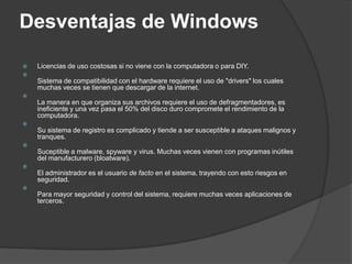 Desventajas de Windows

   Licencias de uso costosas si no viene con la computadora o para DIY.

    Sistema de compatibilidad con el hardware requiere el uso de "drivers" los cuales
    muchas veces se tienen que descargar de la internet.

    La manera en que organiza sus archivos requiere el uso de defragmentadores, es
    ineficiente y una vez pasa el 50% del disco duro compromete el rendimiento de la
    computadora.

    Su sistema de registro es complicado y tiende a ser susceptible a ataques malignos y
    tranques.

    Suceptible a malware, spyware y virus. Muchas veces vienen con programas inútiles
    del manufacturero (bloatware).

    El administrador es el usuario de facto en el sistema, trayendo con esto riesgos en
    seguridad.

    Para mayor seguridad y control del sistema, requiere muchas veces aplicaciones de
    terceros.
 