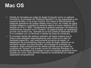 Mac OS

   Debido al mercadeo por parte de Apple Computer como un sistema
    monolítico, el concepto de "Sistema Operativo" no fue presentado a los
    usuarios de Mac, ni se le dio nombre, sino hasta el difundimiento de
    sistemas operativos de código abierto como Linux, los cuales de cierta
    medida obligaron a cambiar su sistema clásico al nuevo sistema OS X,
    basado en Unix o *BSD. Inicialmente el sistema operativo de Apple era
    simplemente conocido como "System". El sistema Apple se caracteriza
    por ser uno de fácil uso, centrado en el GUI (hasta el desarrollo de OS
    X no contaban con un terminal o interfaz de línea de comando).
   El concepto detrás del sistema operativo de Apple sugiere que el
    mismo está diseñado específicamente para correr en un tipo de
    hardware específico, que anteriormente provenía de Apple. La
    adaptación de procesadores Intel por parte de Apple, parecía en un
    momento romper con esta filosofía, sin embargo el concepto se
    mantiene. Esta consideración de diseño permite que se eviten los
    conflictos de "drivers" que suelen ocurrir en sistemas Windows y la
    pérdida de rendimiento que pueden surgir de módulos genéricos como
    sucede con Linux. Esto permite mejoras en rendimiento con menos
    capacidad computacional.
 