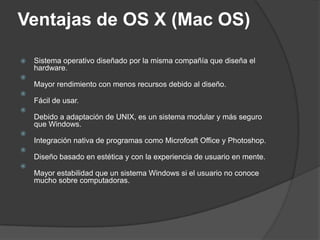 Ventajas de OS X (Mac OS)

   Sistema operativo diseñado por la misma compañía que diseña el
    hardware.

    Mayor rendimiento con menos recursos debido al diseño.

    Fácil de usar.

    Debido a adaptación de UNIX, es un sistema modular y más seguro
    que Windows.

    Integración nativa de programas como Microfosft Office y Photoshop.

    Diseño basado en estética y con la experiencia de usuario en mente.

    Mayor estabilidad que un sistema Windows si el usuario no conoce
    mucho sobre computadoras.
 