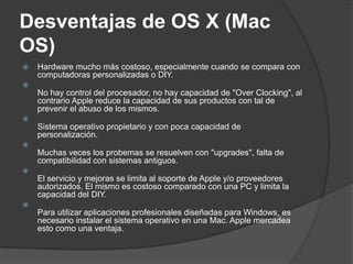 Desventajas de OS X (Mac
OS)
   Hardware mucho más costoso, especialmente cuando se compara con
    computadoras personalizadas o DIY.

    No hay control del procesador, no hay capacidad de "Over Clocking", al
    contrario Apple reduce la capacidad de sus productos con tal de
    prevenir el abuso de los mismos.

    Sistema operativo propietario y con poca capacidad de
    personalización.

    Muchas veces los probemas se resuelven con "upgrades", falta de
    compatibilidad con sistemas antiguos.

    El servicio y mejoras se limita al soporte de Apple y/o proveedores
    autorizados. El mismo es costoso comparado con una PC y limita la
    capacidad del DIY.

    Para utilizar aplicaciones profesionales diseñadas para Windows, es
    necesario instalar el sistema operativo en una Mac. Apple mercadea
    esto como una ventaja.
 
