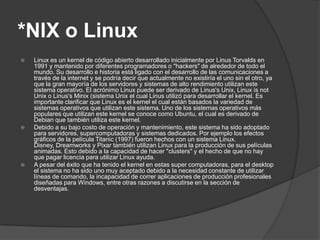 *NIX o Linux
   Linux es un kernel de código abierto desarrollado inicialmente por Linus Torvalds en
    1991 y mantenido por diferentes programadores o "hackers" de alrededor de todo el
    mundo. Su desarrollo e historia está ligado con el desarrollo de las comunicaciones a
    través de la internet y se podría decir que actualmente no existiría el uno sin el otro, ya
    que la gran mayoría de los servidores y sistemas de alto rendimiento utilizan este
    sistema operativo. El acrónimo Linux puede ser derivado de Linus's Unix, Linux is not
    Unix o Linus's Minix (sistema Unix el cual Linus utilizó para desarrollar el kernel. Es
    importante clarificar que Linux es el kernel el cual están basados la variedad de
    sistemas operativos que utilizan este sistema. Uno de los sistemas operativos más
    populares que utilizan este kernel se conoce como Ubuntu, el cual es derivado de
    Debian que también utiliza este kernel.
   Debido a su bajo costo de operación y mantenimiento, este sistema ha sido adoptado
    para servidores, supercomputadoras y sistemas dedicados. Por ejemplo los efectos
    gráficos de la película Titanic (1997) fueron hechos con un sistema Linux.
    Disney, Dreamworks y Pixar también utilizan Linux para la producción de sus películas
    animadas. Esto debido a la capacidad de hacer "clusters" y el hecho de que no hay
    que pagar licencia para utilizar Linux ayuda.
   A pesar del éxito que ha tenido el kernel en estas super computadoras, para el desktop
    el sistema no ha sido uno muy aceptado debido a la necesidad constante de utilizar
    líneas de comando, la incapacidad de correr aplicaciones de producción profesionales
    diseñadas para Windows, entre otras razones a discutirse en la sección de
    desventajas.
 