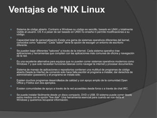 Ventajas de *NIX Linux
   Sistema de código abierto. Contrario a Windows su código es sencillo, basado en UNIX y totalmente
    visible al usuario. OS X a pesar de ser basado en UNIX no enseña ni permite modificaciones a su
    código.

    Capacidad total de personalización.Existe una gama de sistemas operativos diferentes del kernel,
    conocidos como "sabores". Cada "sabor" tiene la opción de escoger un entorno de escritorio
    diferente.

    Se pueden bajar diferentes "sabores" a través de la internet. Cada sistema operativo trae
    aplicaciones y herramientas que compiten con las aplicaciones más comunes de oficina y navegación
    de la red.

    Es una excelente alternativa para equipos que no pueden correr sistemas operativos modernos como
    Windows 7 y que solo necesitan funciones básicas como navegar la internet y procesar documentos.

    Sistema de manejo de aplicaciones o repositorios contienen una multitud de programas de código
    abierto.Desde la interfaz de comando solo hace falta escribir el programa a instalar, dar derechos de
    administrador (password) y el programa se instala sólo.

    Existen muchos programas desarrollados de calidad y con apoyo amplio de la comunidad.Open
    Office y Firefox son dos ejemplos.

    Existen comunidades de apoyo a través de la red accesibles desde foros o a través de chat IRC.

   Se puede instalar fácilmente desde un disco compacto, DVD o USB. El sistema puede correr desde
    estos medios con la opción "live disk". Una herramienta esencial para cuando se nos daña el
    Windows y queremos recuperar información.
 
