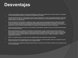 Desventajas
   Curva de aprendizaje empinada.A pesar de los esfuerzos por hacer que el sistema sea uno fácil de utilizar, mucha gente
    no está acostumbrada al sistema y la utilización de interfaces de comando.

    Excesiva cantidad de sabores. Cada sistema operativo tiene dependencias y manejo de paquetes diferentes. Cada sabor
    compite entre sí. Gracias a los desarrolladores de los sistemas operativos es que se pueden suplir las aplicaciones de
    manera efectiva a los repositorios.

    Exceso de aplicaciones incompletas y repletas de "bugs". La gran mayoría de las aplicaciones de código abierto dejan
    mucho que desear al compararlas con aplicaciones profesionales hechas para Windows. Esto debido a que muchas
    veces para los desarrolladores de estos programas la única iniciativa que tienen es la de contribuir y ver su nombre en el
    producto.Si no hay mucha gente está interesada en el programa, el desarrollo del mismo se ve afectado.

    No existe soporte técnico a quien llamar en caso de fallas. Si algo falla es necesario buscar en los documentos de apoyo,
    foros o chat a través de IRC.

    Muchos manufactureros de hardware no soportan Linux directamente. La gran mayoría de los modulos (drivers) son
    desarrollados mediante ingeniería inversa y modulos genéricos. Esto significa que para hardware nuevo muchas veces
    hay que esperar a que los desarrolladores busquen la manera de "hackear" los drivers para que pueda ser utilizado. Por
    otra parte para hardware que lleva tiempo o está obsoleto, diferentes arqutecturas y códigos incrustados, sí existe la
    capacidad de correr Linux.

    Debido a su rápida evolución, muchas veces los updates pueden traer problemas y bugs al sistema.

    Muchos programas tienen dependencias que son las que se afectan con estos updates, para que un programa funcione
    habría que cambiar a una versión anterior y es un proceso tedioso.

    La gran mayoría de los programas diseñados para Windows no corren en Linux. Existen maneras como emuladores, pero
    no son muy eficientes.
 