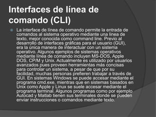 Interfaces de línea de
comando (CLI)
   La interface de línea de comando permite la entrada de
    comandos al sistema operativo mediante una linea de
    texto, mejor conocida como command line. Previo al
    desarrollo de interfaces gráficas para el usuario (GUI),
    era la única manera de interactuar con un sistema
    operativo. Algunos ejemplos de sistemas operativos
    mediante línea de comando incluyen MS-DOS, Apple
    DOS, CP/M y Unix. Actualmente es utilizado por usuarios
    avanzados pues proveen herramientas más concisas
    para controlar un sistema, a pesar de que por su
    facilidad, muchas personas prefieren trabajar a través de
    GUI. En sistemas Windows se puede accesar mediante el
    programa cmd.exe, mientras que en sistemas basados en
    Unix como Apple y Linux se suele accesar mediante el
    programa terminal. Algunos programas como por ejemplo
    Autocad y Matlab tienen sus terminales donde se pueden
    enviar instrucciones o comandos mediante texto.
 