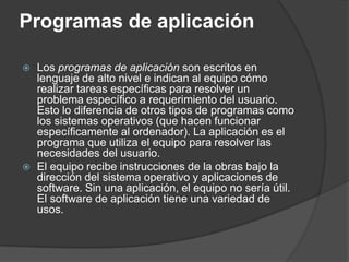 Programas de aplicación

   Los programas de aplicación son escritos en
    lenguaje de alto nivel e indican al equipo cómo
    realizar tareas específicas para resolver un
    problema específico a requerimiento del usuario.
    Esto lo diferencia de otros tipos de programas como
    los sistemas operativos (que hacen funcionar
    específicamente al ordenador). La aplicación es el
    programa que utiliza el equipo para resolver las
    necesidades del usuario.
   El equipo recibe instrucciones de la obras bajo la
    dirección del sistema operativo y aplicaciones de
    software. Sin una aplicación, el equipo no sería útil.
    El software de aplicación tiene una variedad de
    usos.
 