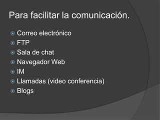 Para facilitar la comunicación.
 Correo electrónico
 FTP
 Sala de chat
 Navegador Web
 IM
 Llamadas (video conferencia)
 Blogs
 