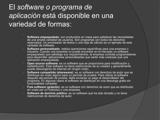 El software o programa de
aplicación está disponible en una
variedad de formas:
    ○
        Software empaquetado: son producidos en masa para satisfacer las necesidades
        de una amplia variedad de usuarios. Son programas con todos los derechos
        reservados. Un procesador de textos o una hoja de cálculo es un ejemplo de esta
        variedad de software.
    ○   Software personalizado: realiza operaciones específicas para una empresa o
        industria. Cuando una empresa no puede encontrar en el mercado un software
        empaquetado que satisfaga sus requerimientos, la empresa contrata programadores
        para desarrollar aplicaciones personalizadas que serán más costosas que una
        aplicación empaquetada.
    ○   Open source software: es un software que se proporciona para modificación y
        redistribución. Este software no tiene restricciones de su creador y generalmente
        puede descargarse de Internet sin ningún costo.
    ○   Software compartido (shareware): es un software con derechos de autor que se
        distribuye sin costo alguno para un período de prueba. Para utilizar el software
        después del período de prueba, debe enviarse un pago al desarrollador del
        programa. En algunos casos el software se distribuye en una descarga gratis sin
        funcionalidad completa.
    ○   Free software (gratuito): es un software con derechos de autor que es distribuido
        sin costo por un individuo o una empresa.
    ○   Software de dominio público: es un software que ha sido donado y no tiene
        restricciones de derechos de autor.
 