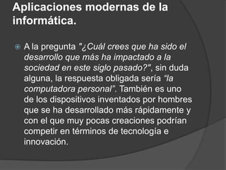 Aplicaciones modernas de la
informática.

   A la pregunta "¿Cuál crees que ha sido el
    desarrollo que más ha impactado a la
    sociedad en este siglo pasado?", sin duda
    alguna, la respuesta obligada sería “la
    computadora personal”. También es uno
    de los dispositivos inventados por hombres
    que se ha desarrollado más rápidamente y
    con el que muy pocas creaciones podrían
    competir en términos de tecnología e
    innovación.
 