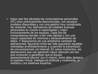    Hace casi dos décadas las computadoras personales
    (PC) eran prácticamente desconocidas, con escasos
    modelos disponibles y con una gestión muy complicada.
    No obstante, hoy disfrutamos de notables avances
    alcanzados en cuanto a capacidades y mejor
    funcionamiento de los equipos. Cada día las
    computadoras tienden a ser más rápidas y con una
    mayor capacidad de memoria y almacenamiento de
    datos. Y disponemos de una amplísima variedad de
    aplicaciones, figurando entre las más populares aquellas
    orientadas al entretenimiento y a permitir la transmisión
    de conversaciones vía Internet. En estos momentos, las
    aplicaciones que van ganando mayor atención son las
    que conducen a garantizar que el equipo
    aparentemente“piense” por sí mismo, entre ellas destaca:
    la realidad Virtual, Inteligencia Artificial y multimedia, la
    robótica y los sistemas expertos.
 