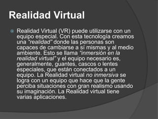 Realidad Virtual
   Realidad Virtual (VR) puede utilizarse con un
    equipo especial. Con esta tecnología creamos
    una “realidad” donde las personas son
    capaces de cambiarse a sí mismas y al medio
    ambiente. Esto se llama “inmersión en la
    realidad virtual” y el equipo necesario es,
    generalmente, guantes, cascos o lentes
    especiales, que están conectados a un
    equipo. La Realidad virtual no inmersiva se
    logra con un equipo que hace que la gente
    perciba situaciones con gran realismo usando
    su imaginación. La Realidad virtual tiene
    varias aplicaciones.
 