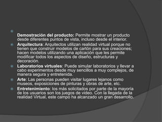 
    Demostración del producto: Permite mostrar un producto
    desde diferentes puntos de vista, incluso desde el interior.
   Arquitectura: Arquitectos utilizan realidad virtual porque no
    tienen que construir modelos de cartón para sus creaciones;
    hacen modelos utilizando una aplicación que les permite
    modificar todos los aspectos de diseño, estructuras y
    decoración.
   Laboratorios virtuales: Puede simular laboratorios y llevar a
    cabo experimentos desde muy sencillos a muy complejos, de
    manera segura y entretenida.
   Arte: Las personas pueden visitar lugares lejanos como
    museos, exposiciones de pinturas y obras de arte, etc.
   Entretenimiento: los más solicitados por parte de la mayoría
    de los usuarios son los juegos de video. Con la llegada de la
    realidad Virtual, este campo ha alcanzado un gran desarrollo.
 