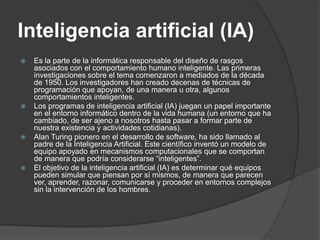 Inteligencia artificial (IA)
   Es la parte de la informática responsable del diseño de rasgos
    asociados con el comportamiento humano inteligente. Las primeras
    investigaciones sobre el tema comenzaron a mediados de la década
    de 1950. Los investigadores han creado decenas de técnicas de
    programación que apoyan, de una manera u otra, algunos
    comportamientos inteligentes.
   Los programas de inteligencia artificial (IA) juegan un papel importante
    en el entorno informático dentro de la vida humana (un entorno que ha
    cambiado, de ser ajeno a nosotros hasta pasar a formar parte de
    nuestra existencia y actividades cotidianas).
   Alan Turing pionero en el desarrollo de software, ha sido llamado al
    padre de la Inteligencia Artificial. Este científico inventó un modelo de
    equipo apoyado en mecanismos computacionales que se comportan
    de manera que podría considerarse “inteligentes”.
   El objetivo de la inteligencia artificial (IA) es determinar qué equipos
    pueden simular que piensan por sí mismos, de manera que parecen
    ver, aprender, razonar, comunicarse y proceder en entornos complejos
    sin la intervención de los hombres.
 
