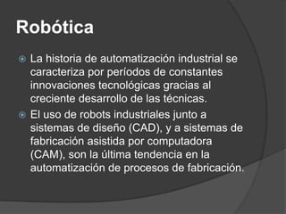 Robótica
 La historia de automatización industrial se
  caracteriza por períodos de constantes
  innovaciones tecnológicas gracias al
  creciente desarrollo de las técnicas.
 El uso de robots industriales junto a
  sistemas de diseño (CAD), y a sistemas de
  fabricación asistida por computadora
  (CAM), son la última tendencia en la
  automatización de procesos de fabricación.
 