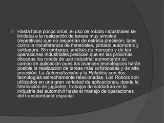    Hasta hace pocos años, el uso de robots industriales se
    limitaba a la realización de tareas muy simples
    (repetitivas) que no requerían de estricta precisión, tales
    como la transferencia de materiales, pintado automotriz y
    soldadura. Sin embargo, análisis de mercado y de las
    operaciones industriales predicen que en las próximas
    décadas los robots de uso industrial aumentarán su
    campo de aplicación pues los avances tecnológicos harán
    posible la realización de tareas más sofisticadas y de alta
    precisión. La Automatización y la Robótica son dos
    tecnologías estrechamente relacionadas. Los Robots son
    utilizados en una gran variedad de aplicaciones, desde la
    fabricación de juguetes, trabajos de soldadura en la
    industria del automóvil hasta el manejo de operaciones
    del transbordador espacial
 