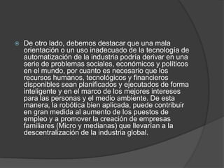    De otro lado, debemos destacar que una mala
    orientación o un uso inadecuado de la tecnología de
    automatización de la industria podría derivar en una
    serie de problemas sociales, económicos y políticos
    en el mundo, por cuanto es necesario que los
    recursos humanos, tecnológicos y financieros
    disponibles sean planificados y ejecutados de forma
    inteligente y en el marco de los mejores intereses
    para las personas y el medio ambiente. De esta
    manera, la robótica bien aplicada, puede contribuir
    en gran medida al aumento de los puestos de
    empleo y a promover la creación de empresas
    familiares (Micro y medianas) que llevarían a la
    descentralización de la industria global.
 