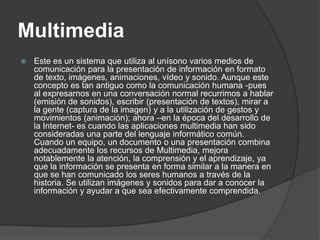 Multimedia
   Este es un sistema que utiliza al unísono varios medios de
    comunicación para la presentación de información en formato
    de texto, imágenes, animaciones, vídeo y sonido. Aunque este
    concepto es tan antiguo como la comunicación humana -pues
    al expresarnos en una conversación normal recurrimos a hablar
    (emisión de sonidos), escribir (presentación de textos), mirar a
    la gente (captura de la imagen) y a la utilización de gestos y
    movimientos (animación); ahora –en la época del desarrollo de
    la Internet- es cuando las aplicaciones multimedia han sido
    consideradas una parte del lenguaje informático común.
    Cuando un equipo, un documento o una presentación combina
    adecuadamente los recursos de Multimedia, mejora
    notablemente la atención, la comprensión y el aprendizaje, ya
    que la información se presenta en forma similar a la manera en
    que se han comunicado los seres humanos a través de la
    historia. Se utilizan imágenes y sonidos para dar a conocer la
    información y ayudar a que sea efectivamente comprendida.
 