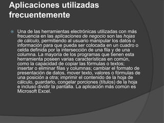Aplicaciones utilizadas
frecuentemente
   Una de las herramientas electrónicas utilizadas con más
    frecuencia en las aplicaciones de negocio son las hojas
    de cálculo, permitiendo al usuario manipular los datos o
    información para que pueda ser colocada en un cuadro o
    celda definida por la intersección de una fila y de una
    columna. La mayoría de los programas que tienen esta
    herramienta poseen varias características en común,
    como la capacidad de copiar las fórmulas o textos;
    insertar o eliminar filas y columnas; cambiar el formato de
    presentación de datos, mover texto, valores o fórmulas de
    una posición a otra; imprimir el contenido de la hoja de
    cálculo, guardarlo, congelar porciones (títulos) de la hoja
    e incluso dividir la pantalla. La aplicación más común es
    Microsoft Excel.
 