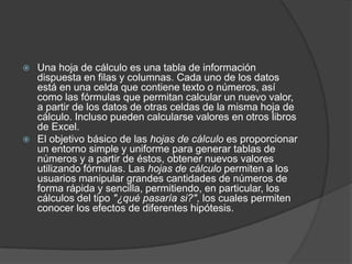  Una hoja de cálculo es una tabla de información
  dispuesta en filas y columnas. Cada uno de los datos
  está en una celda que contiene texto o números, así
  como las fórmulas que permitan calcular un nuevo valor,
  a partir de los datos de otras celdas de la misma hoja de
  cálculo. Incluso pueden calcularse valores en otros libros
  de Excel.
 El objetivo básico de las hojas de cálculo es proporcionar
  un entorno simple y uniforme para generar tablas de
  números y a partir de éstos, obtener nuevos valores
  utilizando fórmulas. Las hojas de cálculo permiten a los
  usuarios manipular grandes cantidades de números de
  forma rápida y sencilla, permitiendo, en particular, los
  cálculos del tipo "¿qué pasaría si?", los cuales permiten
  conocer los efectos de diferentes hipótesis.
 