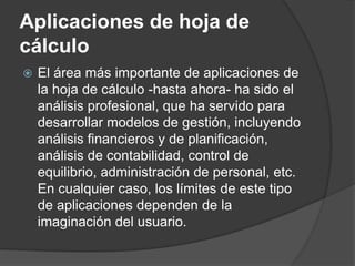 Aplicaciones de hoja de
cálculo
   El área más importante de aplicaciones de
    la hoja de cálculo -hasta ahora- ha sido el
    análisis profesional, que ha servido para
    desarrollar modelos de gestión, incluyendo
    análisis financieros y de planificación,
    análisis de contabilidad, control de
    equilibrio, administración de personal, etc.
    En cualquier caso, los límites de este tipo
    de aplicaciones dependen de la
    imaginación del usuario.
 