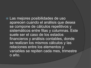    Las mejores posibilidades de uso
    aparecen cuando el análisis que desea
    se compone de cálculos repetitivos y
    sistemáticos entre filas y columnas. Este
    suele ser el caso de los estados
    financieros y análisis contables, donde
    se realizan los mismos cálculos y las
    relaciones entre los elementos y
    variables se repiten cada mes, trimestre
    o año.
 