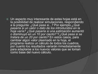   Un aspecto muy interesante de estas hojas está en
    la posibilidad de realizar simulaciones, respondiendo
    a la pregunta: ¿Qué pasa si...? Por ejemplo,¿Qué
    pasaría si un valor o dato de los introducidos en la
    hoja varía? ¿Qué pasaría si una estimación aumentó
    o disminuyó en un 10 por ciento? Y¿Qué pasa si se
    tratara de un 20 por ciento? En estos casos, para
    cambiar algún valor plasmado en la hoja, el
    programa realiza un cálculo de todos los cuadros,
    por cuanto los resultados variarán inmediatamente
    para adaptarse a los nuevos valores que se toman
    como base del nuevo cálculo.
 