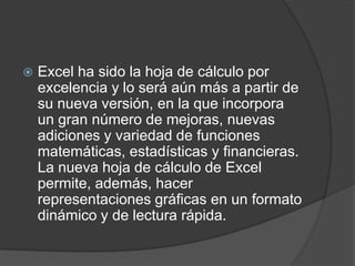    Excel ha sido la hoja de cálculo por
    excelencia y lo será aún más a partir de
    su nueva versión, en la que incorpora
    un gran número de mejoras, nuevas
    adiciones y variedad de funciones
    matemáticas, estadísticas y financieras.
    La nueva hoja de cálculo de Excel
    permite, además, hacer
    representaciones gráficas en un formato
    dinámico y de lectura rápida.
 