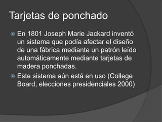 Tarjetas de ponchado
 En 1801 Joseph Marie Jackard inventó
  un sistema que podía afectar el diseño
  de una fábrica mediante un patrón leído
  automáticamente mediante tarjetas de
  madera ponchadas.
 Este sistema aún está en uso (College
  Board, elecciones presidenciales 2000)
 