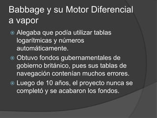 Babbage y su Motor Diferencial
a vapor
 Alegaba que podía utilizar tablas
  logarítmicas y números
  automáticamente.
 Obtuvo fondos gubernamentales de
  gobierno británico, pues sus tablas de
  navegación contenían muchos errores.
 Luego de 10 años, el proyecto nunca se
  completó y se acabaron los fondos.
 
