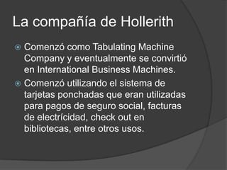 La compañía de Hollerith
 Comenzó como Tabulating Machine
  Company y eventualmente se convirtió
  en International Business Machines.
 Comenzó utilizando el sistema de
  tarjetas ponchadas que eran utilizadas
  para pagos de seguro social, facturas
  de electrícidad, check out en
  bibliotecas, entre otros usos.
 